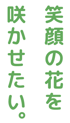 笑顔の花を咲かせたい。